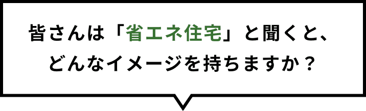 皆さんは「省エネ住宅」と聞くと、どんなイメージを持ちますか？